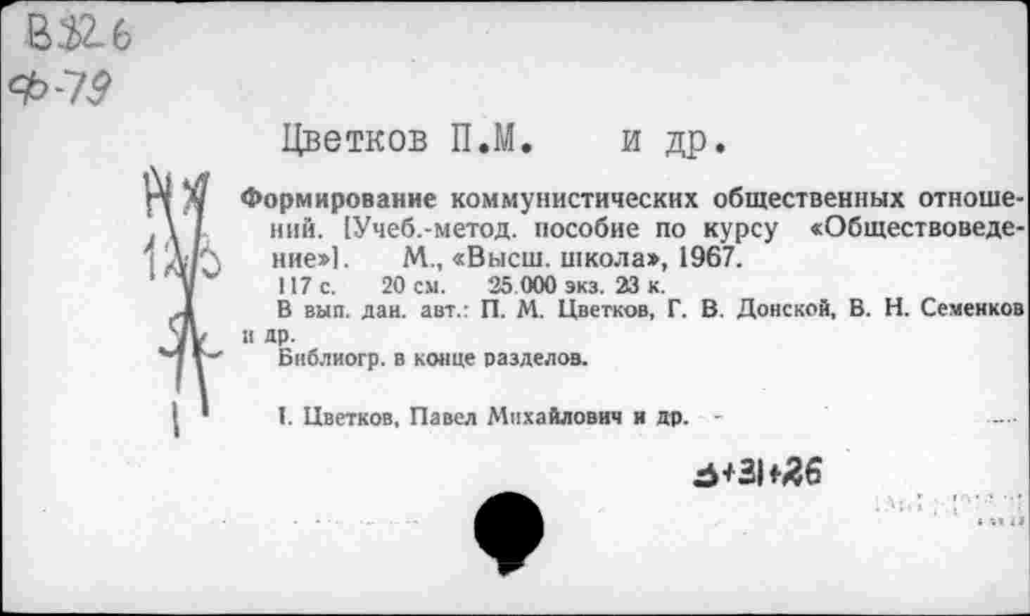 ﻿В 3>2_ 6
Цветков П.М. и др.
Формирование коммунистических общественных отношений. [Учеб.-метод. пособие по курсу «Обществоведение»]. М., «Высш, школа», 1967.
117 с. 20 см. 35 000 экз. 23 к.
В вып. дай. авт.: П. М. Цветков, Г. В. Донской, В. Н. Семенков и др.
Бнблиогр. в конце разделов.
I. Цветков, Павел Михайлович и др. -
^+31*36